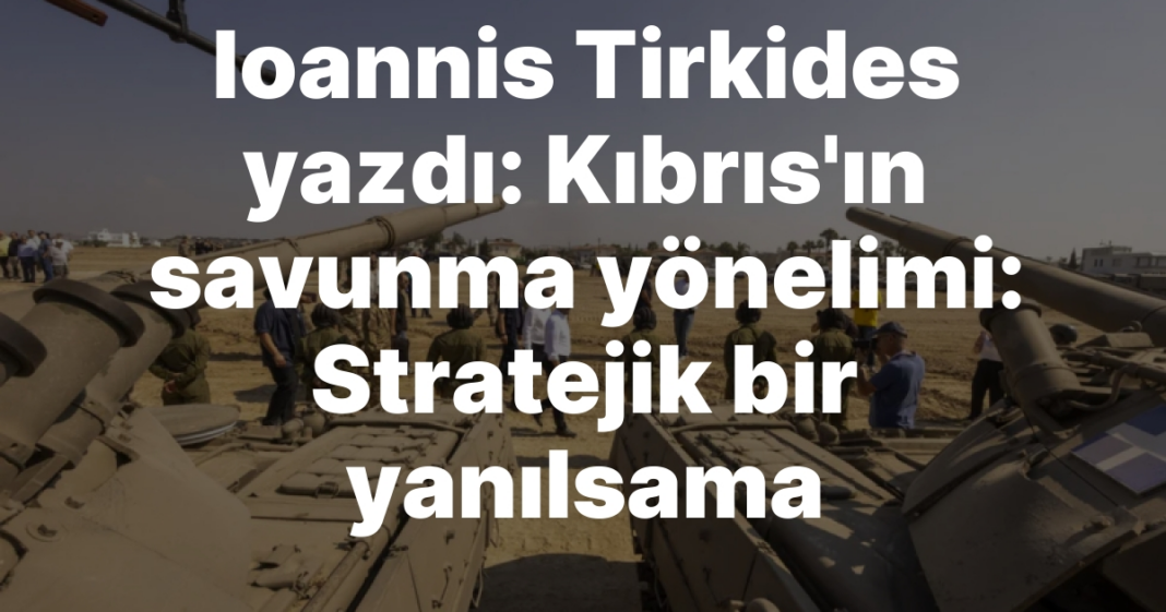 Ioannis Tirkides yazdı: Kıbrıs’ın savunma yönelimi: Stratejik bir yanılsama Ioannis Tirkides yazdı: Kıbrıs’ın savunma yönelimi: Stratejik bir yanılsama