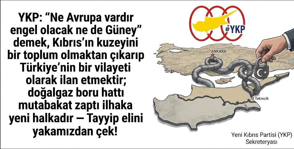 YKP: “Ne Avrupa vardır engel olacak ne de Güney” demek, Kıbrıs’ın kuzeyini bir toplum olmaktan çıkarıp Türkiye’nin bir vilayeti olarak ilan etmektir; doğalgaz boru hattı mutabakat zaptı ilhaka yeni bir halkadır — Tayyip elini yakamızdan çek! YKP: “Ne Avrupa vardır engel olacak ne de Güney” demek, Kıbrıs’ın kuzeyini bir toplum olmaktan çıkarıp Türkiye’nin bir vilayeti olarak ilan etmektir; doğalgaz boru hattı mutabakat zaptı ilhaka yeni bir halkadır — Tayyip elini yakamızdan çek!